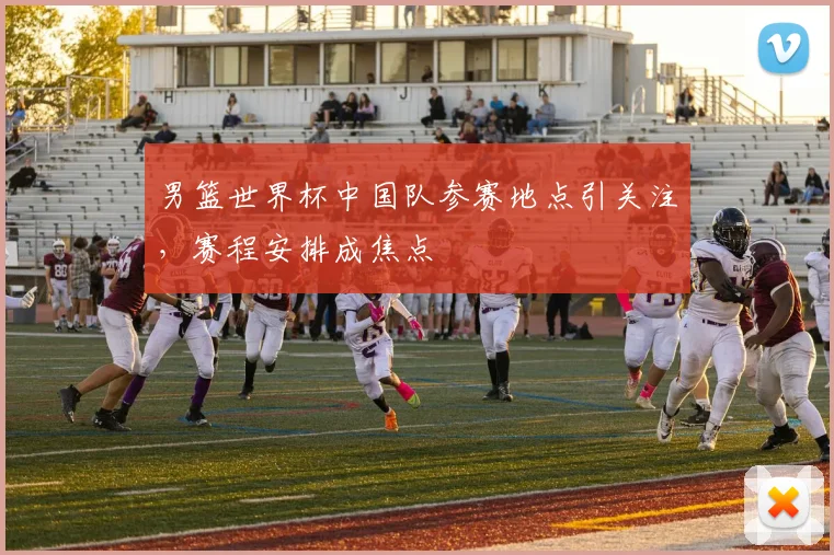 男篮世界杯中国队参赛地点引关注，赛程安排成焦点