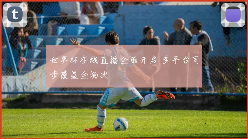 世界杯在线直播全面开启 多平台同步覆盖全场次