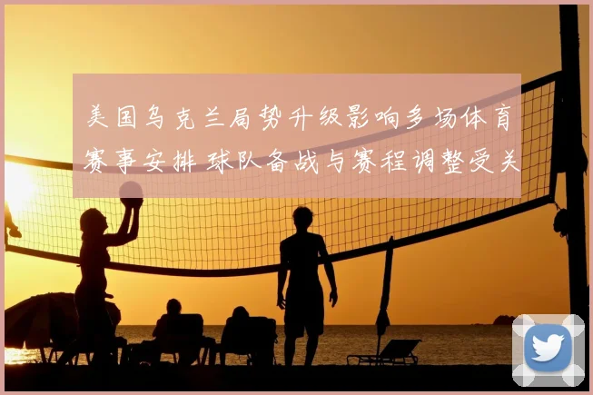 美国乌克兰局势升级影响多场体育赛事安排 球队备战与赛程调整受关注