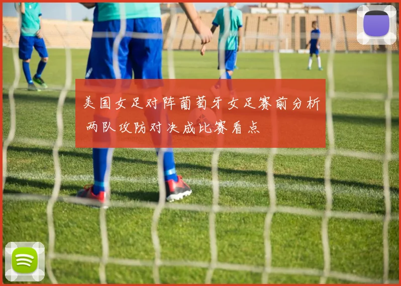 美国女足对阵葡萄牙女足赛前分析 两队攻防对决成比赛看点