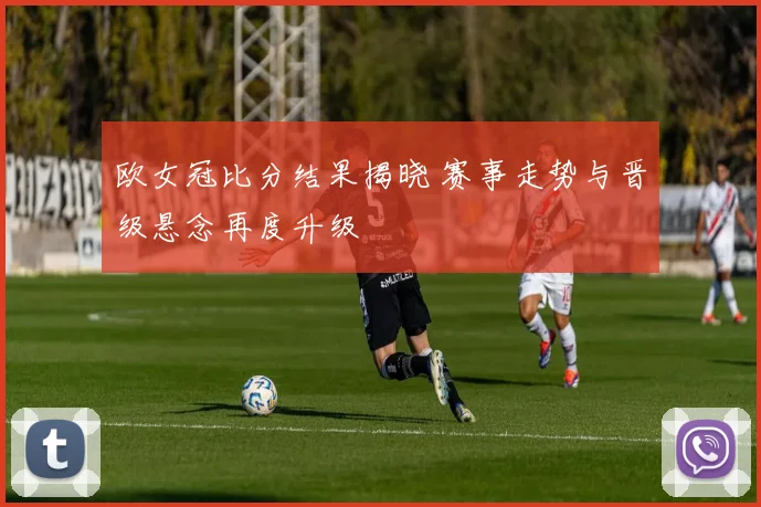 欧女冠比分结果揭晓 赛事走势与晋级悬念再度升级