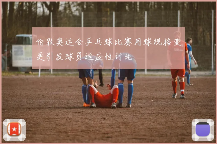 伦敦奥运会乒乓球比赛用球规格变更引发球员适应性讨论