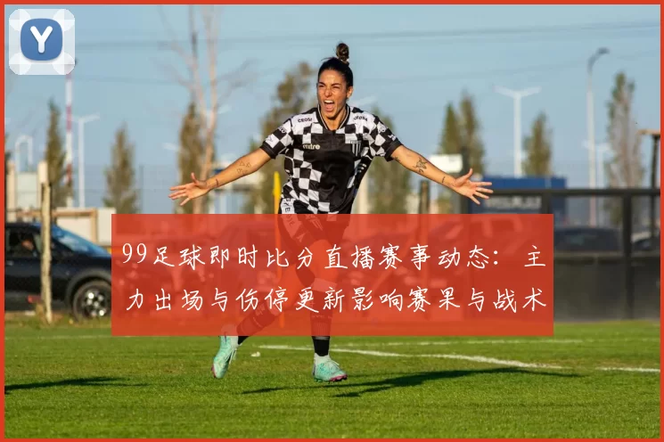 99足球即时比分直播赛事动态：主力出场与伤停更新影响赛果与战术部署