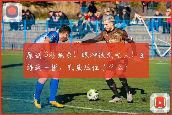 原创 3秒绝杀!眼神狠到吃人!王皓这一握,到底压住了什么?