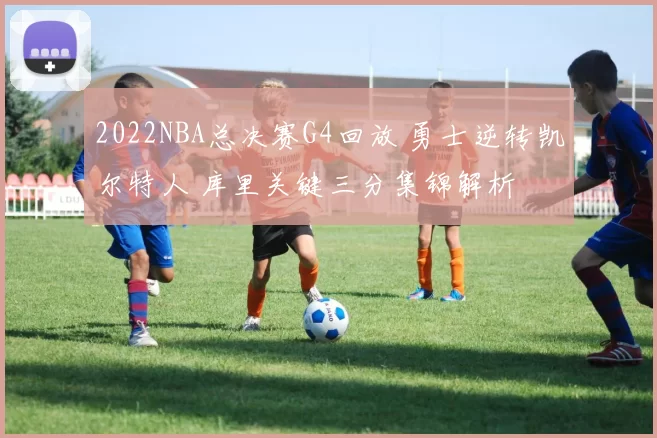 2022NBA总决赛G4回放 勇士逆转凯尔特人 库里关键三分集锦解析