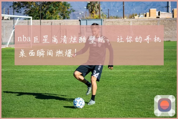 nba巨星高清炫酷壁纸，让你的手机桌面瞬间燃爆！