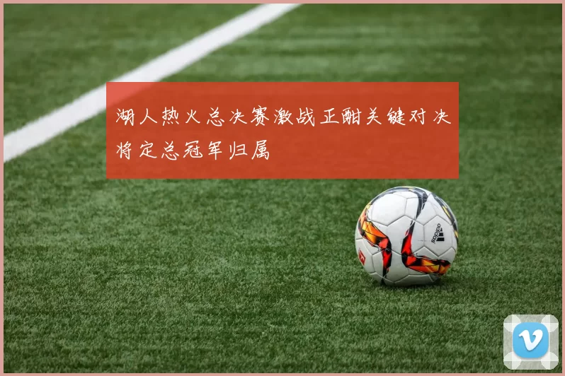 湖人热火总决赛激战正酣关键对决将定总冠军归属