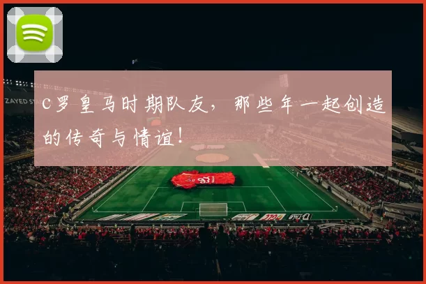 c罗皇马时期队友，那些年一起创造的传奇与情谊！