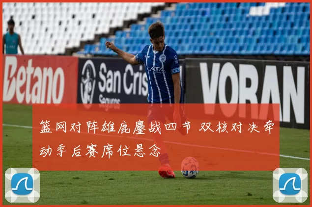 篮网对阵雄鹿鏖战四节 双核对决牵动季后赛席位悬念