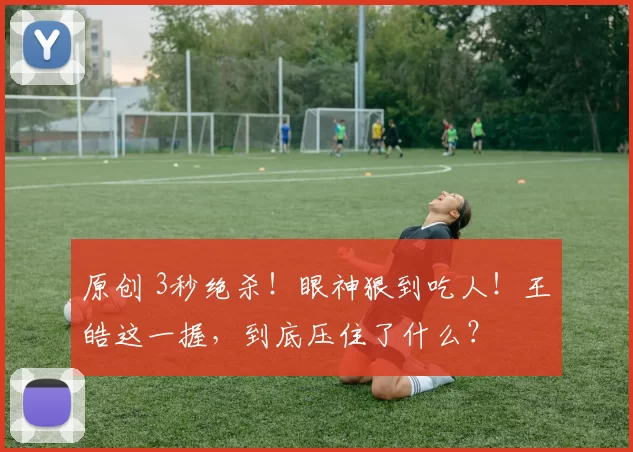 原创 3秒绝杀！眼神狠到吃人！王皓这一握，到底压住了什么？