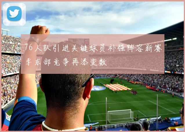 76人队引进关键球员补强阵容新赛季东部竞争再添变数