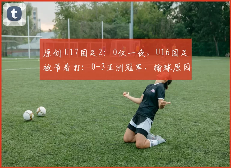 原创 U17国足2:0仅一夜,U16国足被吊着打:0-3亚洲冠军,输球原因曝光