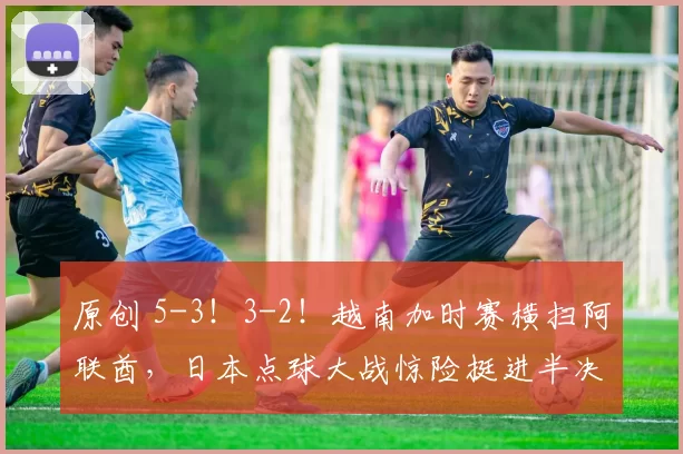 原创 5-3！3-2！越南加时赛横扫阿联酋，日本点球大战惊险挺进半决赛！