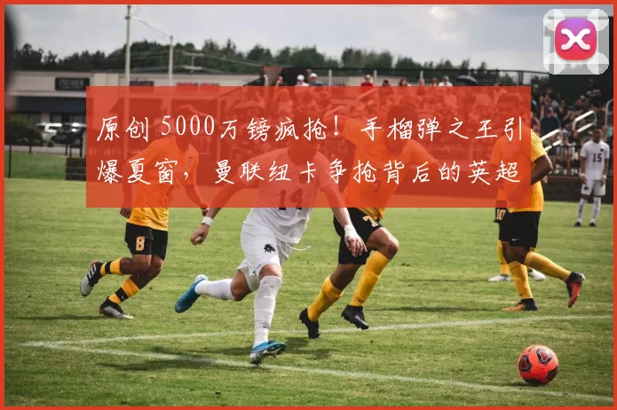 原创 5000万镑疯抢!手榴弹之王引爆夏窗,曼联纽卡争抢背后的英超暗战