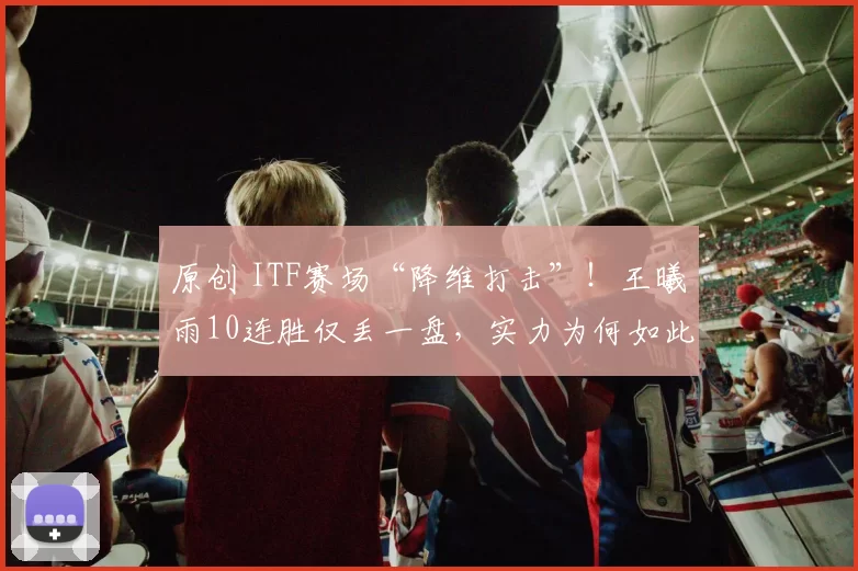 原创 ITF赛场“降维打击”！王曦雨10连胜仅丢一盘，实力为何如此强悍？