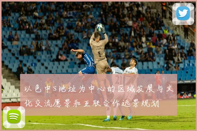 以色中s地址为中心的区域发展与文化交流愿景和互联合作远景规划