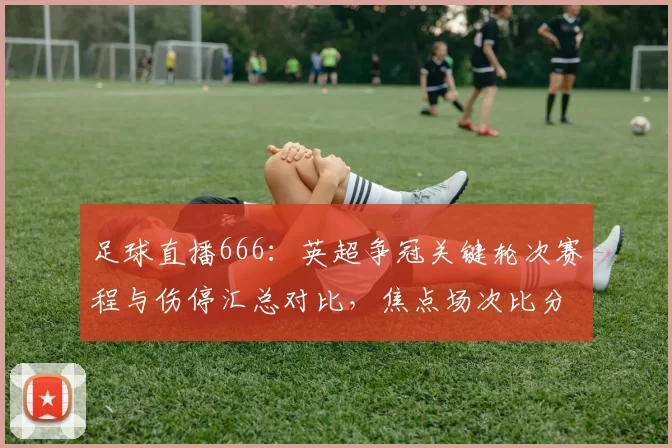 足球直播666：英超争冠关键轮次赛程与伤停汇总对比，焦点场次比分预测与观赛看点