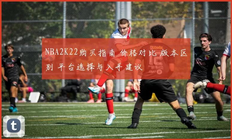 NBA2K22购买指南 价格对比 版本区别 平台选择与入手建议
