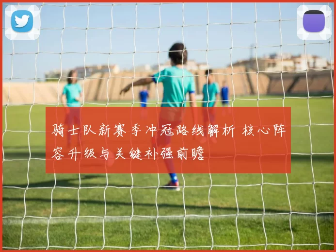 骑士队新赛季冲冠路线解析 核心阵容升级与关键补强前瞻