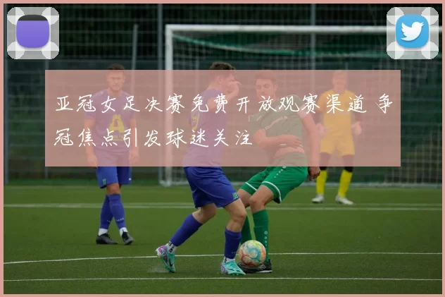 亚冠女足决赛免费开放观赛渠道 争冠焦点引发球迷关注