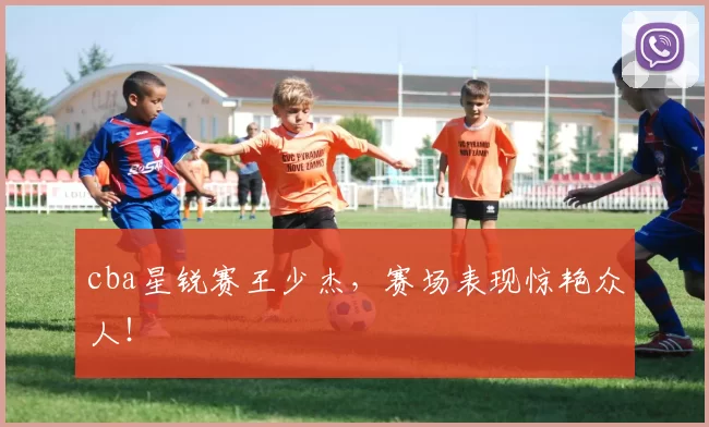 cba星锐赛王少杰，赛场表现惊艳众人！