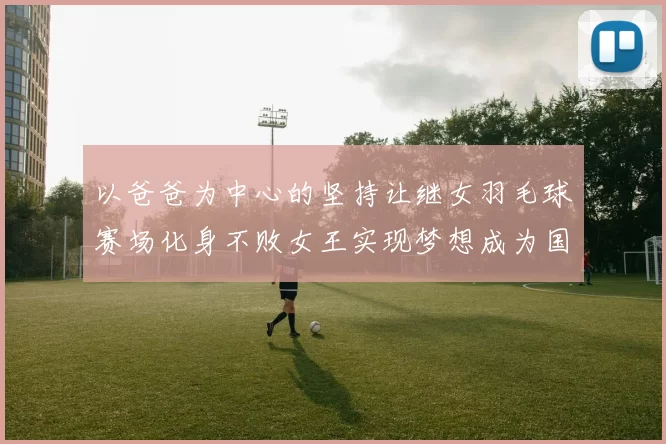 以爸爸为中心的坚持让继女羽毛球赛场化身不败女王实现梦想成为国家队新星接棒传奇续写逆风神话靠着铁血训练与父爱陪伴