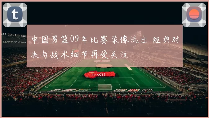 中国男篮09年比赛录像流出 经典对决与战术细节再受关注