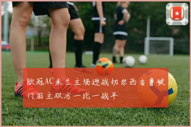 欧冠AC米兰主场迎战切尔西吉鲁破门旧主双方一比一战平