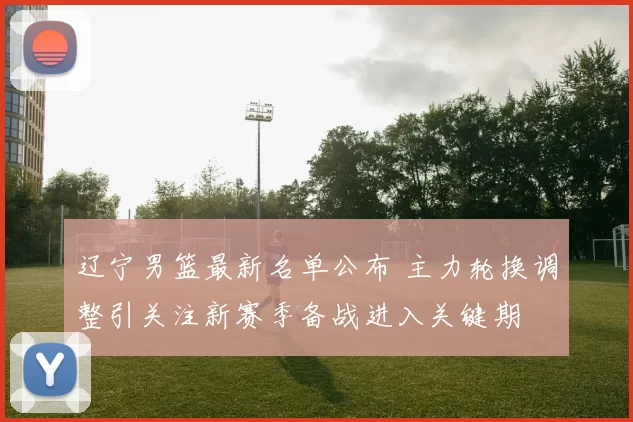 辽宁男篮最新名单公布 主力轮换调整引关注新赛季备战进入关键期