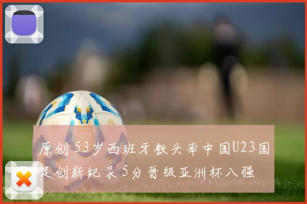 原创 53岁西班牙教头率中国U23国足创新纪录 5分晋级亚洲杯八强