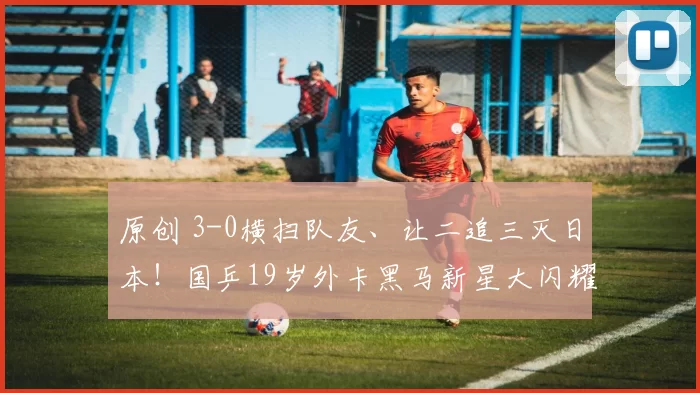 原创 3-0横扫队友、让二追三灭日本!国乒19岁外卡黑马新星大闪耀,王皓该重用他?