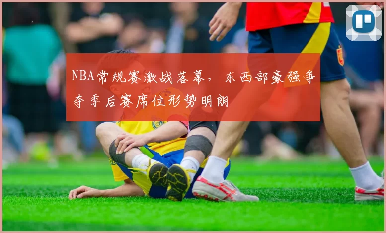 NBA常规赛激战落幕，东西部豪强争夺季后赛席位形势明朗