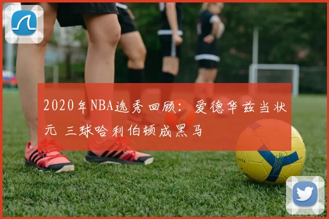 2020年NBA选秀回顾：爱德华兹当状元 三球哈利伯顿成黑马