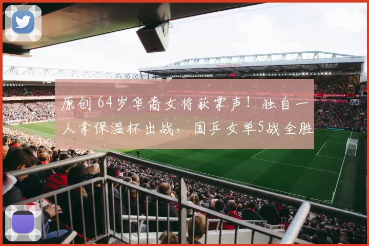 原创 64岁华裔女将获掌声！独自一人拿保温杯出战，国乒女单5战全胜